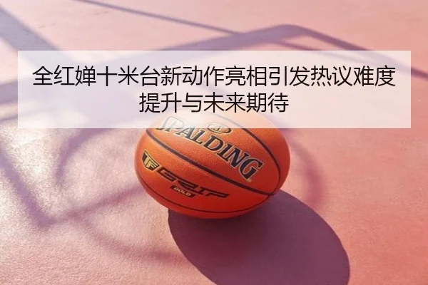 全红婵十米台新动作亮相引发热议难度提升与未来期待