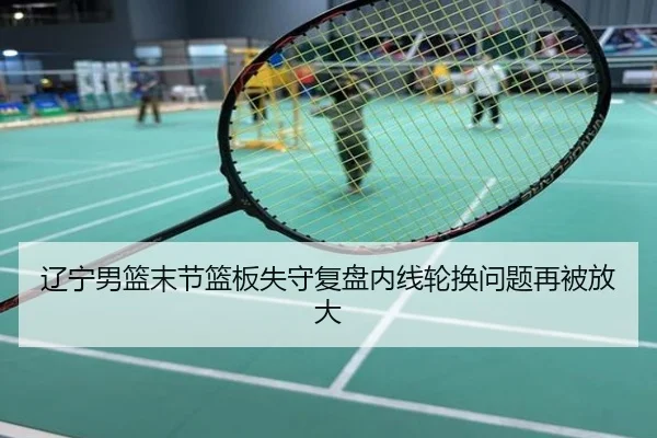 辽宁男篮末节篮板失守复盘内线轮换问题再被放大