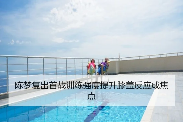 陈梦复出首战训练强度提升膝盖反应成焦点
